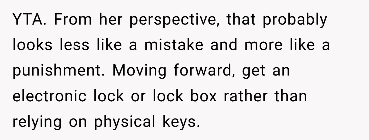 YTA. From her perspective, that probably looks less like a mistake and more like a punishment. Moving forward, get an electronic lock or lock box rather than relying on physical...