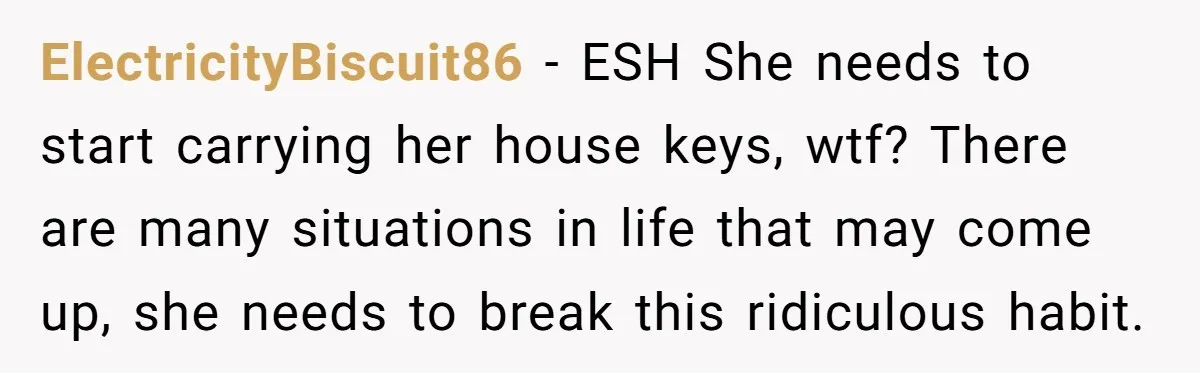 ElectricityBiscuit86 − ESH She needs to start carrying her house keys, wtf? There are many situations in life that may come up, she needs to break this ridiculous habit.