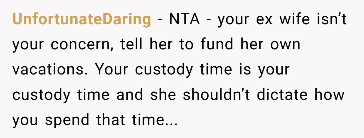 UnfortunateDaring − NTA - your ex wife isn’t your concern, tell her to fund her own vacations. Your custody time is your custody time and she shouldn’t dictate how you...