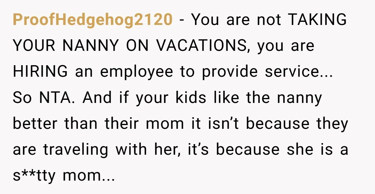 ProofHedgehog2120 − You are not TAKING YOUR NANNY ON VACATIONS, you are HIRING an employee to provide service... So NTA. And if your kids like the nanny better than their...