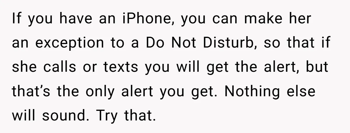 If you have an iPhone, you can make her an exception to a Do Not Disturb, so that if she calls or texts you will get the alert, but that’s...