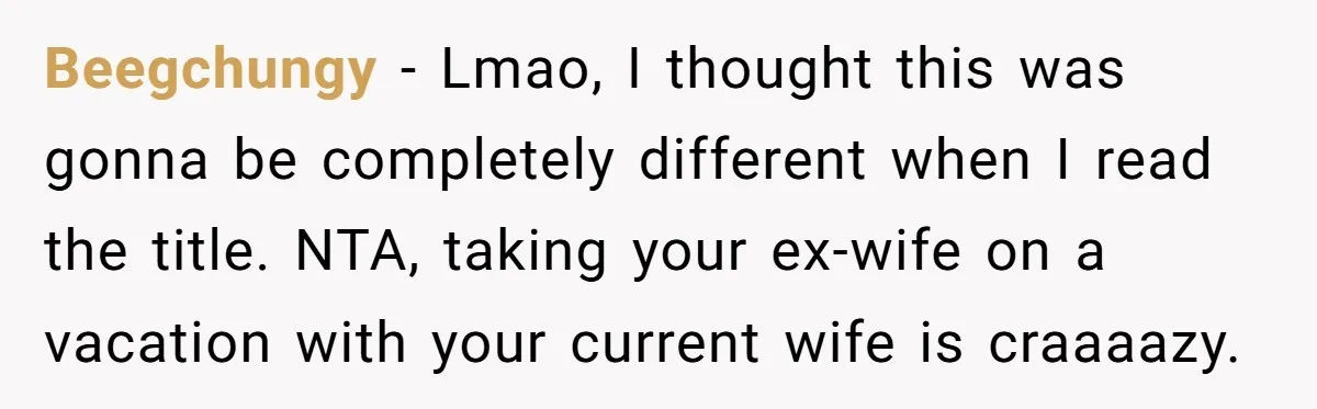 Beegchungy − Lmao, I thought this was gonna be completely different when I read the title. NTA, taking your ex-wife on a vacation with your current wife is craaaazy.