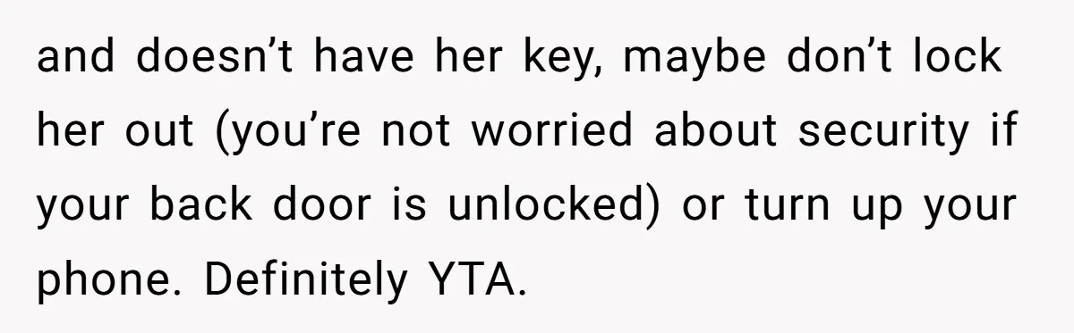 and doesn’t have her key, maybe don’t lock her out (you’re not worried about security if your back door is unlocked) or turn up your phone. Definitely YTA.