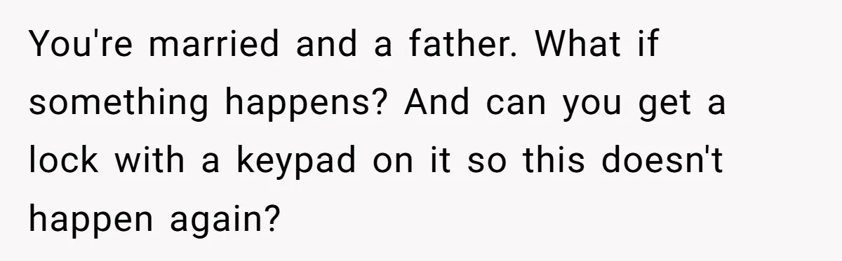 You're married and a father. What if something happens? And can you get a lock with a keypad on it so this doesn't happen again?