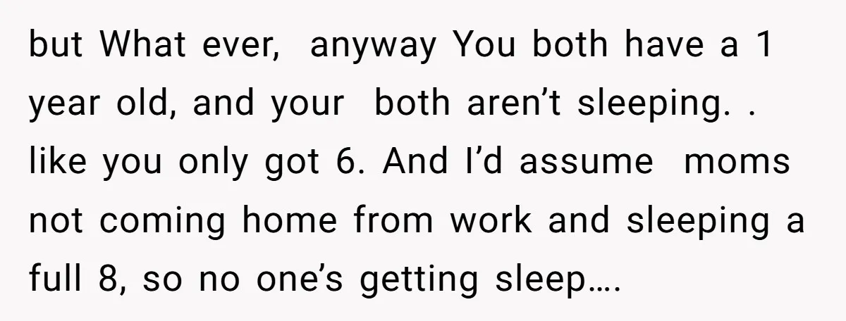 but What ever, anyway You both have a 1 year old, and your both aren’t sleeping. . like you only got 6. And I’d assume moms not coming home from...