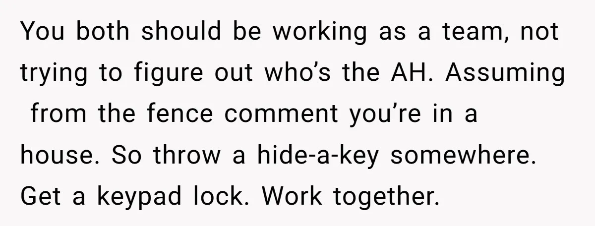 You both should be working as a team, not trying to figure out who’s the AH. Assuming from the fence comment you’re in a house. So throw a hide-a-key somewhere....