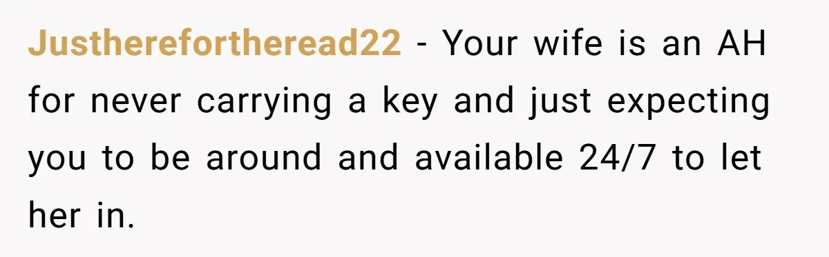 Justherefortheread22 − Your wife is an AH for never carrying a key and just expecting you to be around and available 24/7 to let her in.