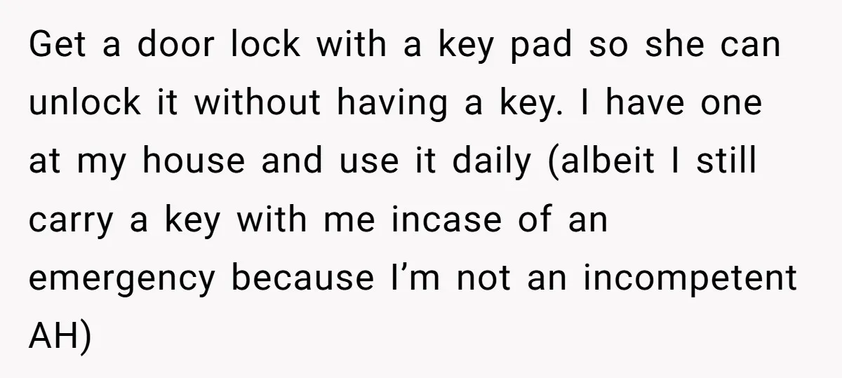 Get a door lock with a key pad so she can unlock it without having a key. I have one at my house and use it daily (albeit I still...