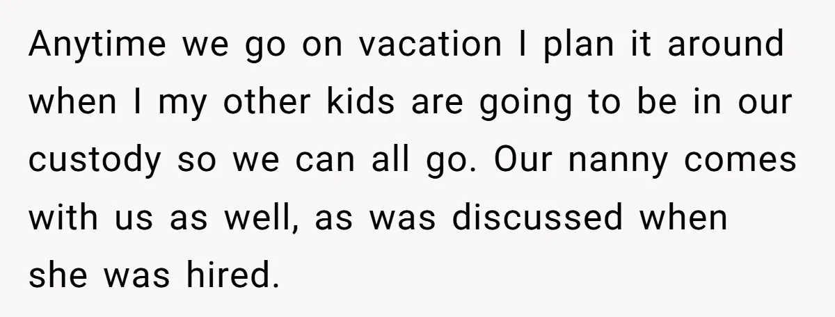 Anytime we go on vacation I plan it around when I my other kids are going to be in our custody so we can all go. Our nanny comes with...
