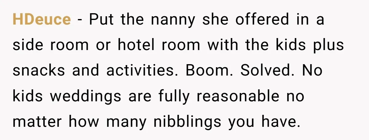 HDeuce − Put the nanny she offered in a side room or hotel room with the kids plus snacks and activities. Boom. Solved. No kids weddings are fully reasonable no...