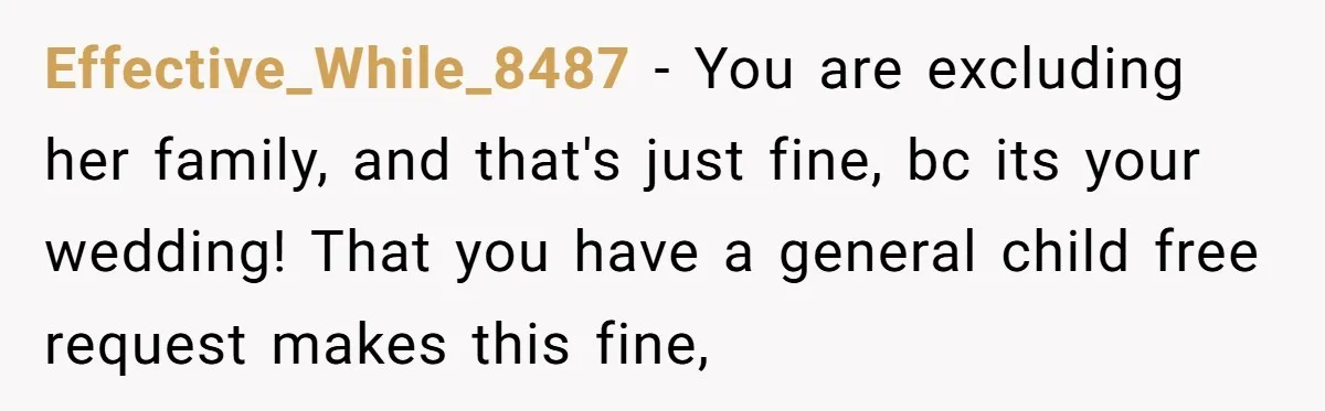Effective_While_8487 − You are excluding her family, and that's just fine, bc its your wedding! That you have a general child free request makes this fine,