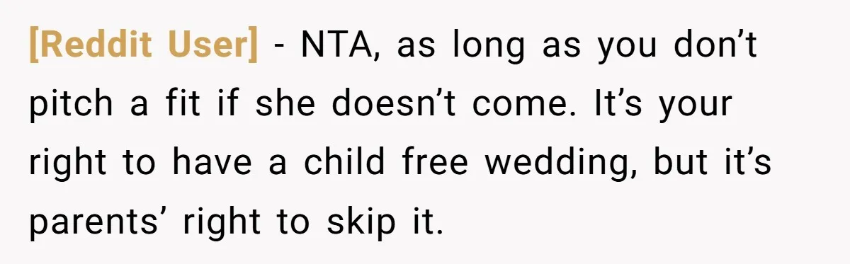 [Reddit User] − NTA, as long as you don’t pitch a fit if she doesn’t come. It’s your right to have a child free wedding, but it’s parents’ right to...