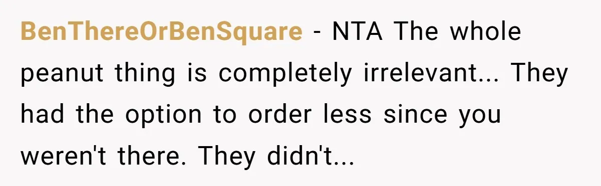BenThereOrBenSquare − NTA The whole peanut thing is completely irrelevant... They had the option to order less since you weren't there. They didn't...