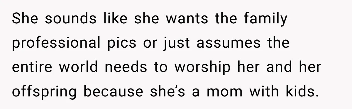 She sounds like she wants the family professional pics or just assumes the entire world needs to worship her and her offspring because she’s a mom with kids.