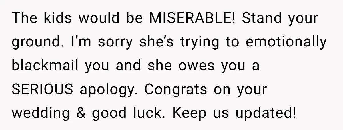The kids would be MISERABLE! Stand your ground. I’m sorry she’s trying to emotionally blackmail you and she owes you a SERIOUS apology. Congrats on your wedding & good luck....