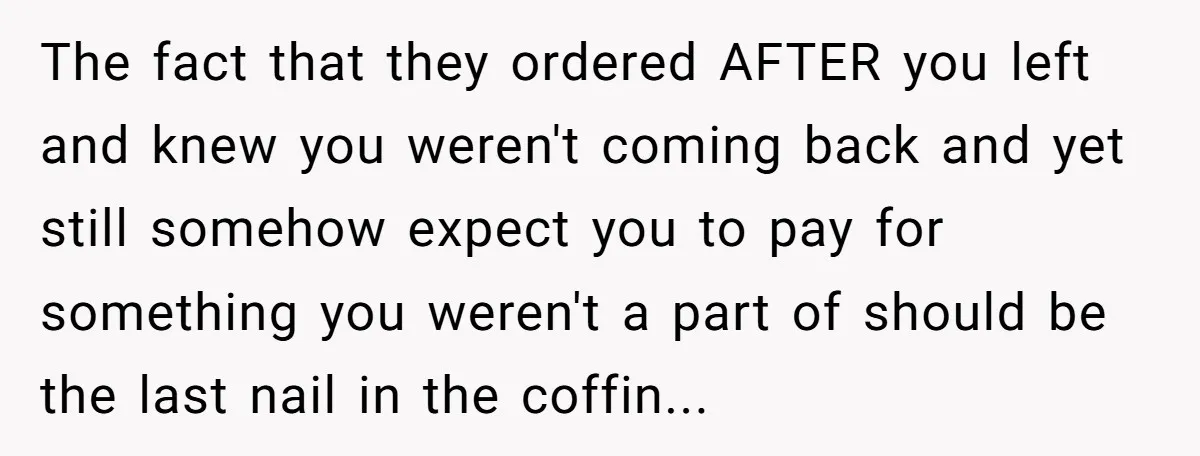 The fact that they ordered AFTER you left and knew you weren't coming back and yet still somehow expect you to pay for something you weren't a part of should...