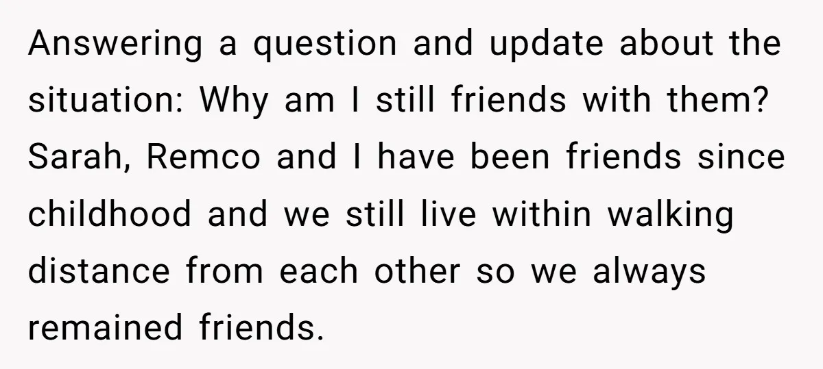 Answering a question and update about the situation: Why am I still friends with them? Sarah, Remco and I have been friends since childhood and we still live within walking...