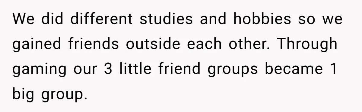We did different studies and hobbies so we gained friends outside each other. Through gaming our 3 little friend groups became 1 big group.