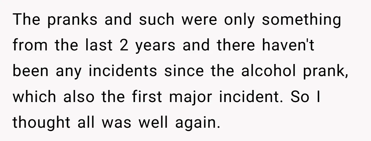 The pranks and such were only something from the last 2 years and there haven't been any incidents since the alcohol prank, which also the first major incident. So I...