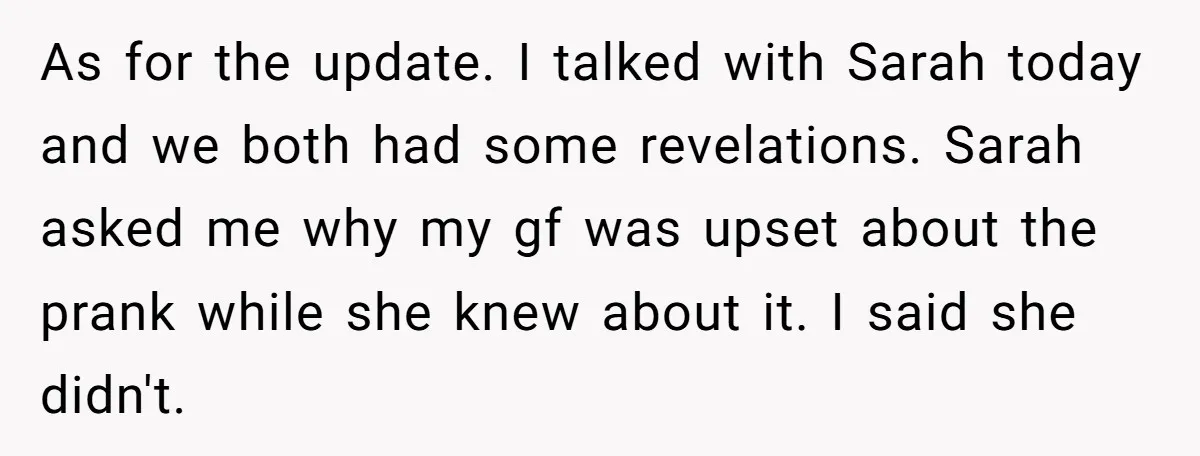 As for the update. I talked with Sarah today and we both had some revelations. Sarah asked me why my gf was upset about the prank while she knew about...