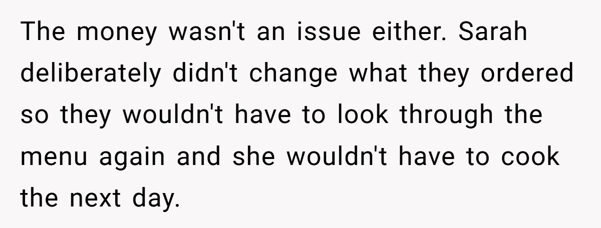The money wasn't an issue either. Sarah deliberately didn't change what they ordered so they wouldn't have to look through the menu again and she wouldn't have to cook the...