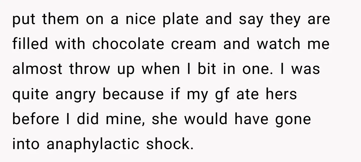 put them on a nice plate and say they are filled with chocolate cream and watch me almost throw up when I bit in one. I was quite angry because...