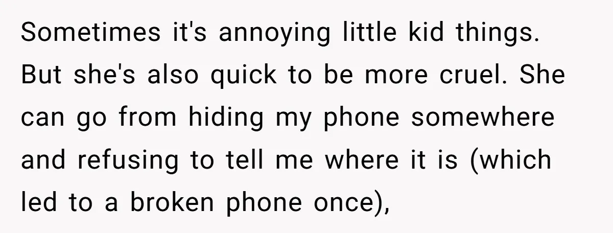 Sometimes it's annoying little kid things. But she's also quick to be more cruel. She can go from hiding my phone somewhere and refusing to tell me where it is...
