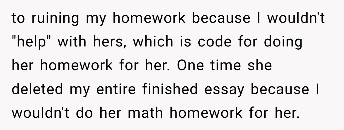 to ruining my homework because I wouldn't "help" with hers, which is code for doing her homework for her. One time she deleted my entire finished essay because I wouldn't...