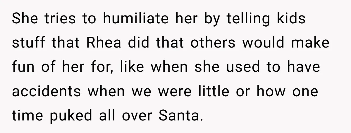She tries to humiliate her by telling kids stuff that Rhea did that others would make fun of her for, like when she used to have accidents when we were...