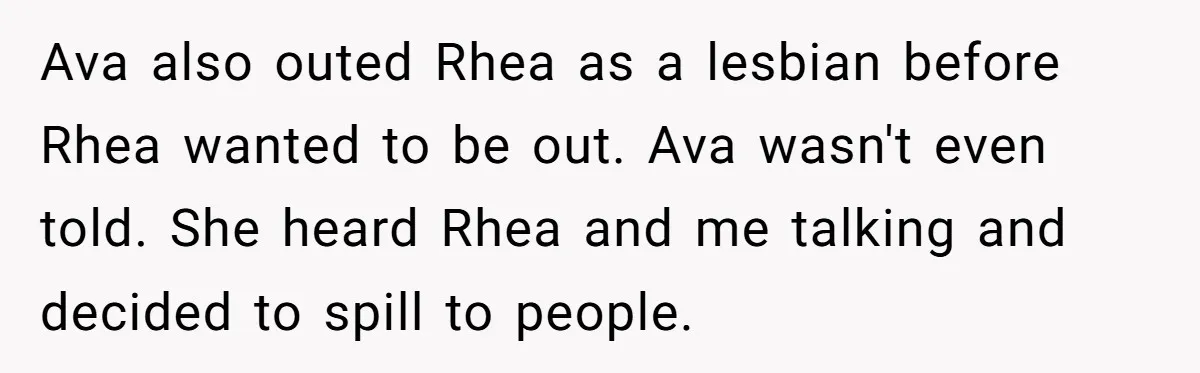 Ava also outed Rhea as a lesbian before Rhea wanted to be out. Ava wasn't even told. She heard Rhea and me talking and decided to spill to people.