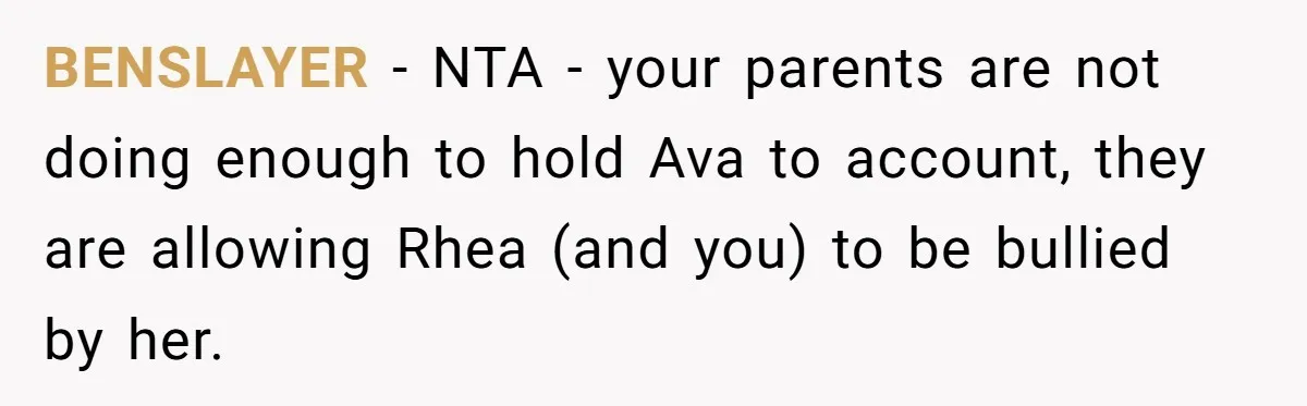 BENSLAYER − NTA - your parents are not doing enough to hold Ava to account, they are allowing Rhea (and you) to be bullied by her.