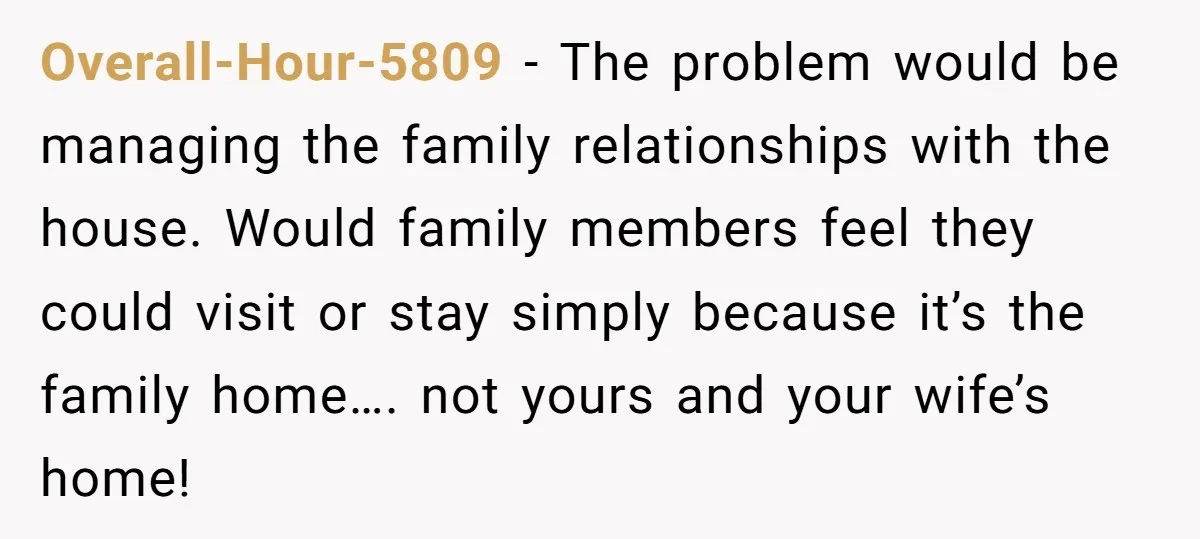 Overall-Hour-5809 − The problem would be managing the family relationships with the house. Would family members feel they could visit or stay simply because it’s the family home…. not yours...