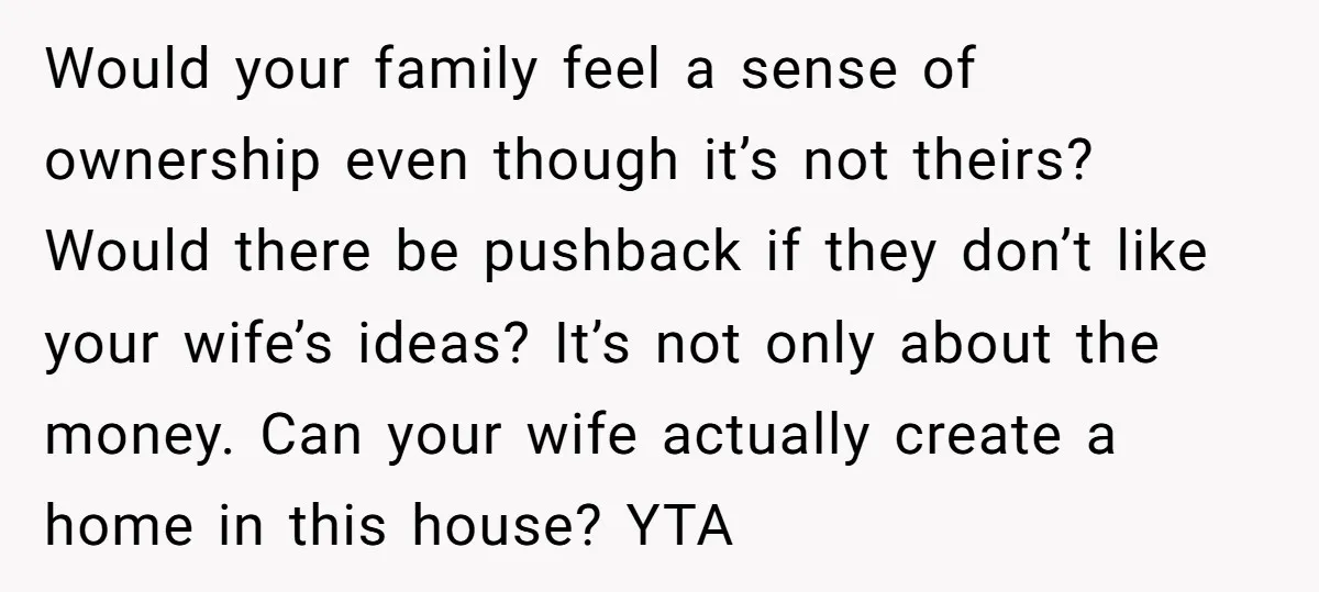 Would your family feel a sense of ownership even though it’s not theirs? Would there be pushback if they don’t like your wife’s ideas? It’s not only about the money....
