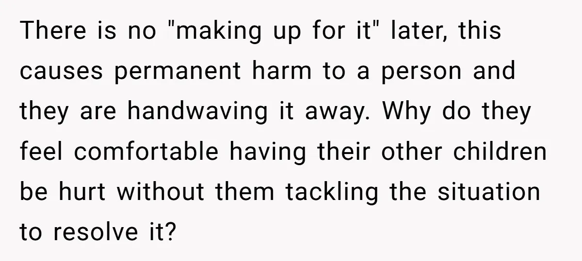 There is no "making up for it" later, this causes permanent harm to a person and they are handwaving it away. Why do they feel comfortable having their other children...