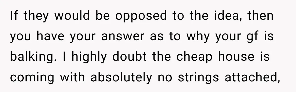If they would be opposed to the idea, then you have your answer as to why your gf is balking. I highly doubt the cheap house is coming with absolutely...