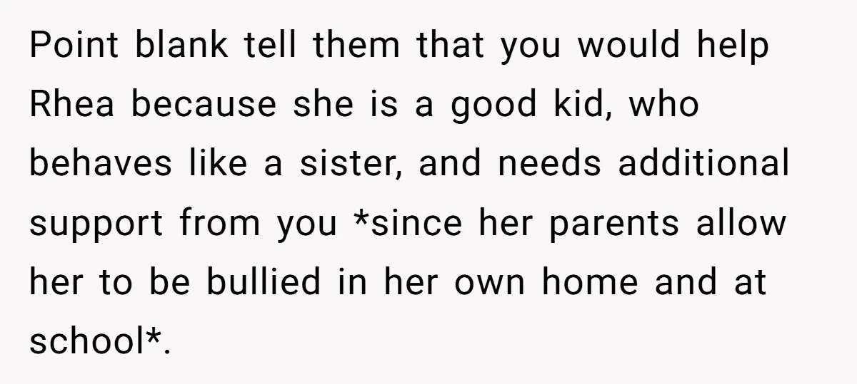 Point blank tell them that you would help Rhea because she is a good kid, who behaves like a sister, and needs additional support from you *since her parents allow...