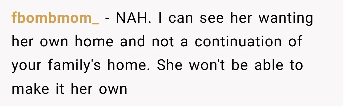 fbombmom_ − NAH. I can see her wanting her own home and not a continuation of your family's home. She won't be able to make it her own