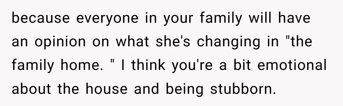 because everyone in your family will have an opinion on what she's changing in "the family home. " I think you're a bit emotional about the house and being stubborn.