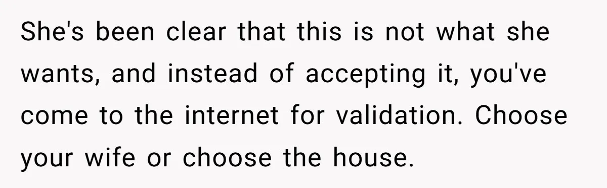 She's been clear that this is not what she wants, and instead of accepting it, you've come to the internet for validation. Choose your wife or choose the house.