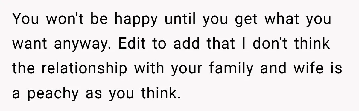 You won't be happy until you get what you want anyway. Edit to add that I don't think the relationship with your family and wife is a peachy as you...