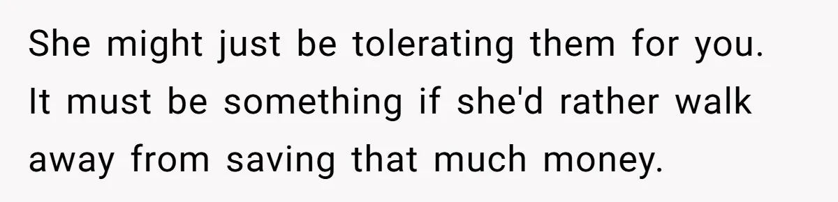 She might just be tolerating them for you. It must be something if she'd rather walk away from saving that much money.