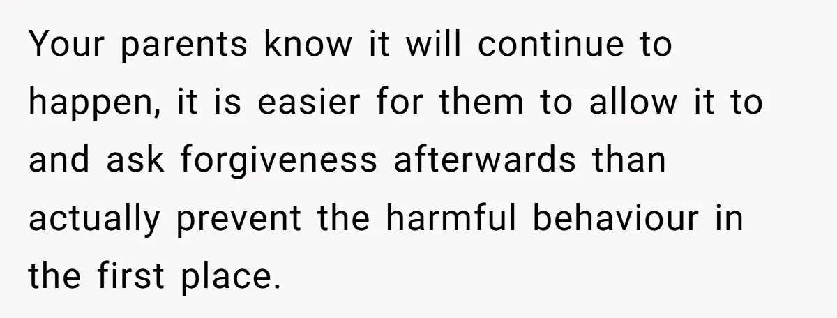 Your parents know it will continue to happen, it is easier for them to allow it to and ask forgiveness afterwards than actually prevent the harmful behaviour in the first...