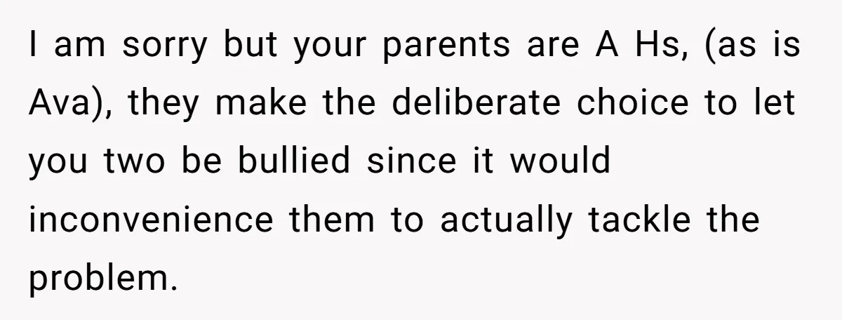 I am sorry but your parents are A Hs, (as is Ava), they make the deliberate choice to let you two be bullied since it would inconvenience them to actually...