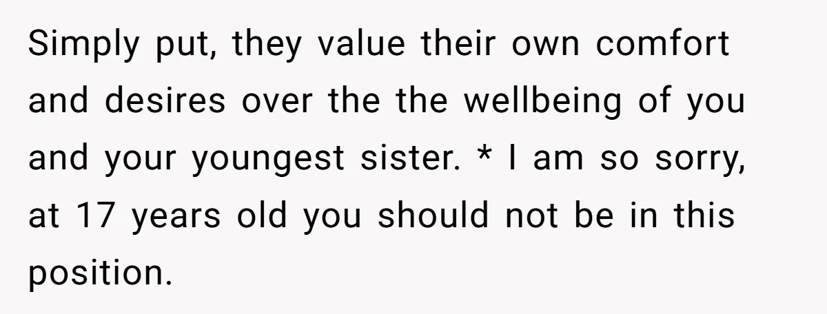 Simply put, they value their own comfort and desires over the the wellbeing of you and your youngest sister. * I am so sorry, at 17 years old you should...