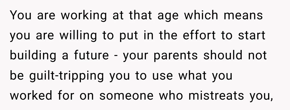 You are working at that age which means you are willing to put in the effort to start building a future - your parents should not be guilt-tripping you to...