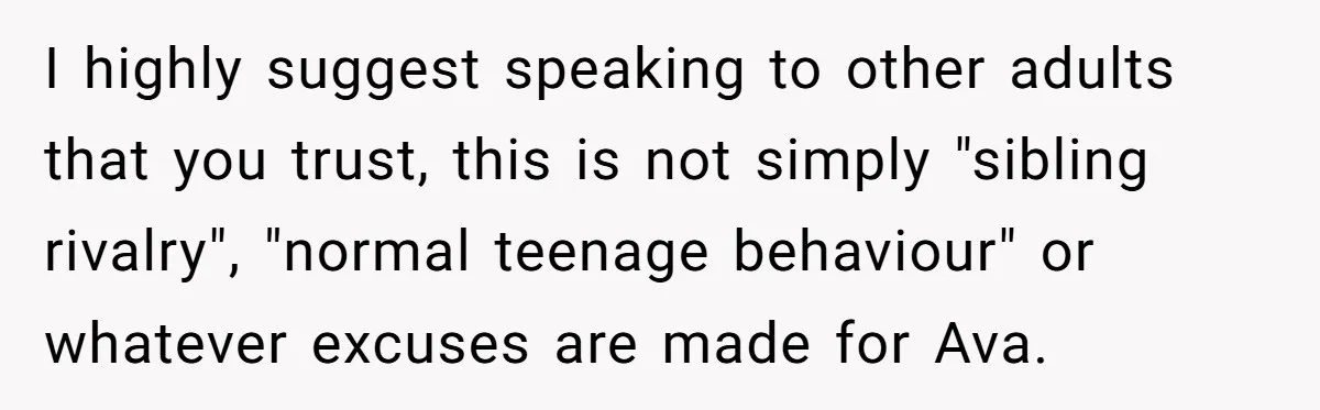 I highly suggest speaking to other adults that you trust, this is not simply "sibling rivalry", "normal teenage behaviour" or whatever excuses are made for Ava.