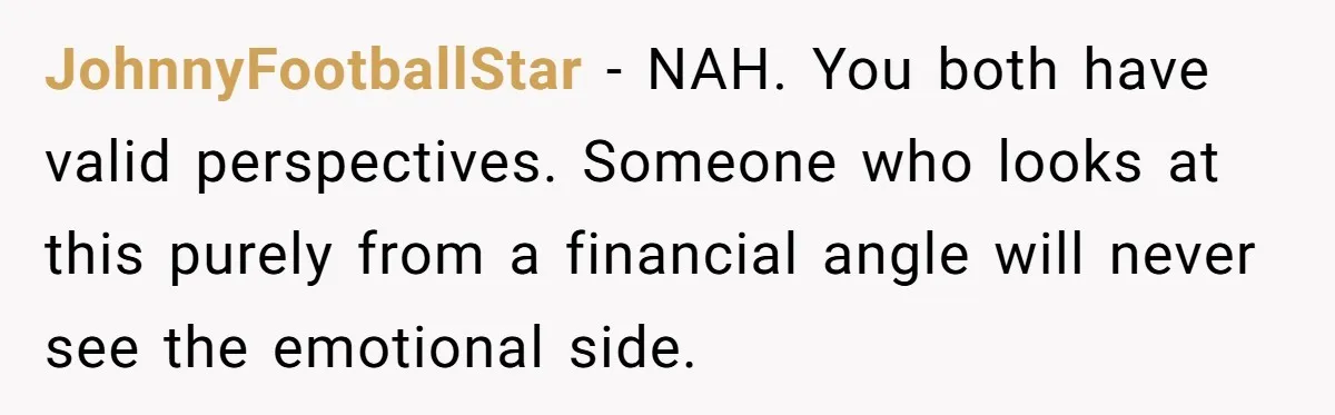 JohnnyFootballStar − NAH. You both have valid perspectives. Someone who looks at this purely from a financial angle will never see the emotional side.