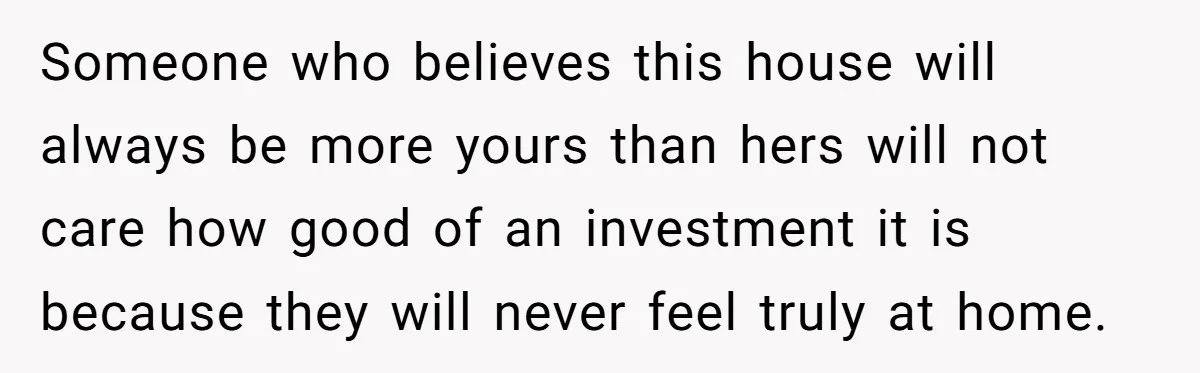 Someone who believes this house will always be more yours than hers will not care how good of an investment it is because they will never feel truly at home.