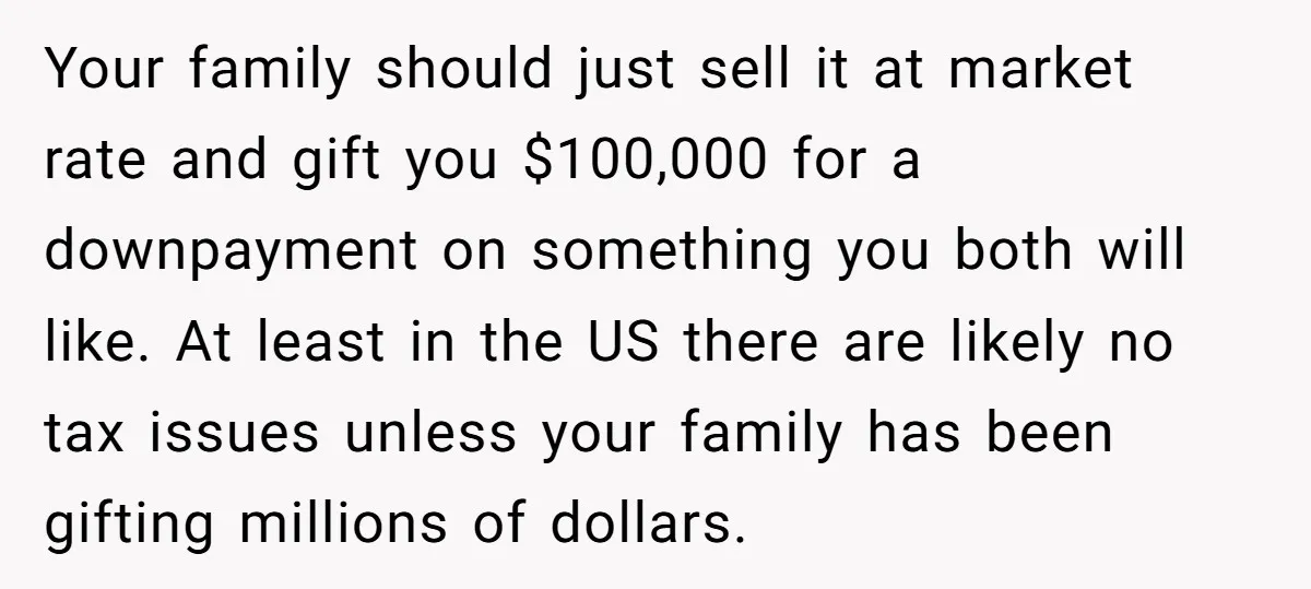 Your family should just sell it at market rate and gift you $100,000 for a downpayment on something you both will like. At least in the US there are likely...