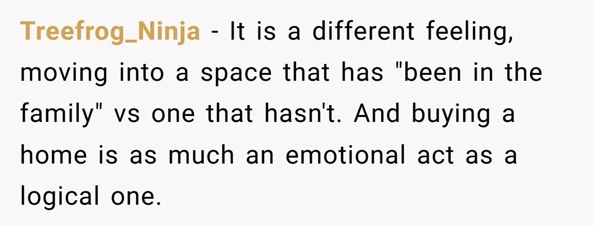Treefrog_Ninja − It is a different feeling, moving into a space that has "been in the family" vs one that hasn't. And buying a home is as much an emotional...